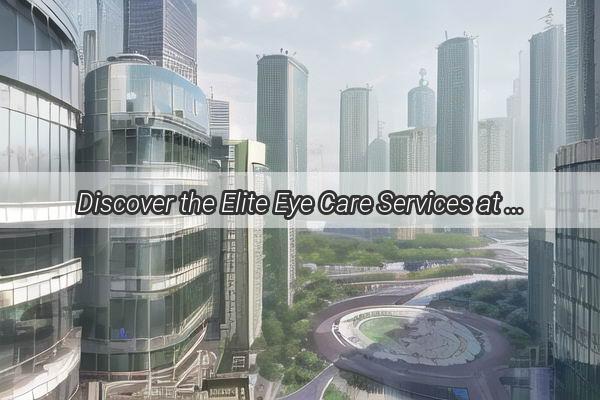 Discover the Elite Eye Care Services at Guangzhou Eye Hospital Your Gateway to Perfect Vision